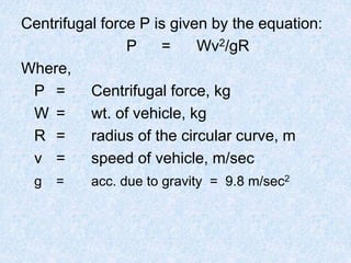 Centrifugal force P is given by the equation:
P = Wv2/gR
Where,
P = Centrifugal force, kg
W = wt. of vehicle, kg
R = radius of the circular curve, m
v = speed of vehicle, m/sec
g = acc. due to gravity = 9.8 m/sec2
 