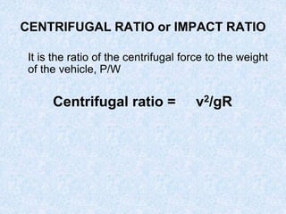 CENTRIFUGAL RATIO or IMPACT RATIO
It is the ratio of the centrifugal force to the weight
of the vehicle, P/W
Centrifugal ratio = v2/gR
 