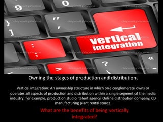 Owning the stages of production and distribution.
Vertical integration: An ownership structure in which one conglomerate owns or
operates all aspects of production and distribution within a single segment of the media
industry; for example, production studio, talent agency, Online distribution company, CD
manufacturing plant rental stores.
What are the benefits of being vertically
integrated?
 