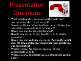 Presentation
Questions
• What subsidary labels does your conglomerate own?
• How does your label use the internet?
• Considering the portfolio of labels and the artists signed to
them, is there any evidence of the long tail?
• How is your label horizontally integrated?
• How do they use this to their benefit? (refer to specific
examples)
• How is your label vertically integrated? ( how do they profit
from the different stages of music production, distribution
and consumption)
• What is synergy? Are there any examples of your
conglomerate using it?
• What are your conglomerate’s current strategies to combat
piracy?
 