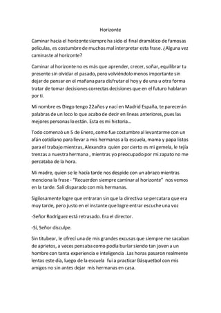 Horizonte 
Caminar hacia el horizonte siempre ha sido el final dramático de famosas 
películas, es costumbre de muchos mal interpretar esta frase. ¿Alguna vez 
caminaste al horizonte? 
Caminar al horizonte no es más que aprender, crecer, soñar, equilibrar tu 
presente sin olvidar el pasado, pero volviéndolo menos importante sin 
dejar de pensar en el mañana para disfrutar el hoy y de una u otra forma 
tratar de tomar decisiones correctas decisiones que en el futuro hablaran 
por ti. 
Mi nombre es Diego tengo 22años y nací en Madrid España, te parecerán 
palabras de un loco lo que acabo de decir en líneas anteriores, pues las 
mejores personas lo están. Esta es mi historia… 
Todo comenzó un 5 de Enero, como fue costumbre al levantarme con un 
afán cotidiano para llevar a mis hermanas a la escuela, mama y papa listos 
para el trabajo mientras, Alexandra quien por cierto es mi gemela, le tejía 
trenzas a nuestra hermana , mientras yo preocupado por mi zapato no me 
percataba de la hora. 
Mi madre, quien se le hacía tarde nos despide con un abrazo mientras 
menciona la frase - “Recuerden siempre caminar al horizonte” nos vemos 
en la tarde. Salí disparado con mis hermanas. 
Sigilosamente logre que entraran sin que la directiva se percatara que era 
muy tarde, pero justo en el instante que logre entrar escuche una voz 
-Señor Rodríguez está retrasado. Era el director. 
-Sí, Señor disculpe. 
Sin titubear, le ofrecí una de mis grandes excusas que siempre me sacaban 
de aprietos, a veces pensaba como podía burlar siendo tan joven a un 
hombre con tanta experiencia e inteligencia .Las horas pasaron realmente 
lentas este día, luego de la escuela fui a practicar Básquetbol con mis 
amigos no sin antes dejar mis hermanas en casa. 
 