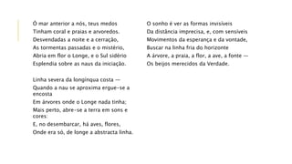 Ó mar anterior a nós, teus medos
Tinham coral e praias e arvoredos.
Desvendadas a noite e a cerração,
As tormentas passadas e o mistério,
Abria em flor o Longe, e o Sul sidério
Esplendia sobre as naus da iniciação.
Linha severa da longínqua costa —
Quando a nau se aproxima ergue-se a
encosta
Em árvores onde o Longe nada tinha;
Mais perto, abre-se a terra em sons e
cores:
E, no desembarcar, há aves, flores,
Onde era só, de longe a abstracta linha.
O sonho é ver as formas invisíveis
Da distância imprecisa, e, com sensíveis
Movimentos da esperança e da vontade,
Buscar na linha fria do horizonte
A árvore, a praia, a flor, a ave, a fonte —
Os beijos merecidos da Verdade.
 