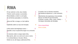 RIMA
Ó mar anterior a nós, teus medos A
Tinham coral e praias e arvoredos. A
Desvendadas a noite e a cerração, B
As tormentas passadas e o mistério,
C
Abria em flor o Longe, e o Sul sidério
C
Esplendia sobre as naus da iniciação. B
Linha severa da longínqua costa — D
Quando a nau se aproxima ergue-se a encosta
D
Em árvores onde o Longe nada tinha; E
Mais perto, abre-se a terra em sons e cores: F
E, no desembarcar, há aves, flores, F
Onde era só, de longe a abstracta linha. E
O sonho é ver as formas invisíveis G
Da distância imprecisa, e, com sensíveis
G
Movimentos da esperança e da vontade, H
Buscar na linha fria do horizonte I
A árvore, a praia, a flor, a ave, a fonte — I
Os beijos merecidos da Verdade. H
Rima emparelhada
Rima cruzada
 