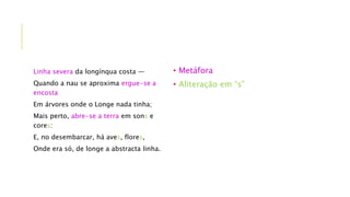 Linha severa da longínqua costa —
Quando a nau se aproxima ergue-se a
encosta
Em árvores onde o Longe nada tinha;
Mais perto, abre-se a terra em sons e
cores:
E, no desembarcar, há aves, flores,
Onde era só, de longe a abstracta linha.
• Metáfora
• Aliteração em “s”
 