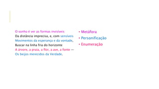 O sonho é ver as formas invisíveis
Da distância imprecisa, e, com sensíveis
Movimentos da esperança e da vontade,
Buscar na linha fria do horizonte
A árvore, a praia, a flor, a ave, a fonte —
Os beijos merecidos da Verdade.
• Metáfora
• Personificação
• Enumeração
 