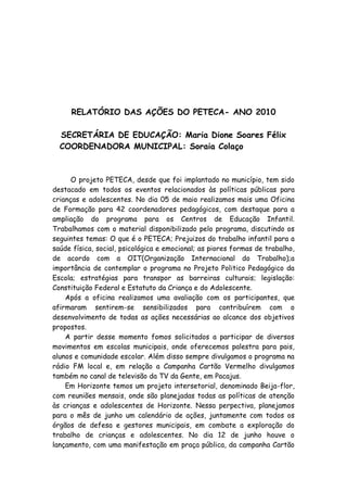 RELATÓRIO DAS AÇÕES DO PETECA- ANO 2010

  SECRETÁRIA DE EDUCAÇÃO: Maria Dione Soares Félix
  COORDENADORA MUNICIPAL: Soraia Colaço



      O projeto PETECA, desde que foi implantado no município, tem sido
destacado em todos os eventos relacionados às políticas públicas para
crianças e adolescentes. No dia 05 de maio realizamos mais uma Oficina
de Formação para 42 coordenadores pedagógicos, com destaque para a
ampliação do programa para os Centros de Educação Infantil.
Trabalhamos com o material disponibilizado pelo programa, discutindo os
seguintes temas: O que é o PETECA; Prejuizos do trabalho infantil para a
saúde física, social, psicológica e emocional; as piores formas de trabalho,
de acordo com a OIT(Organização Internacional do Trabalho);a
importância de contemplar o programa no Projeto Politico Pedagógico da
Escola; estratégias para transpor as barreiras culturais; legislação:
Constituição Federal e Estatuto da Criança e do Adolescente.
    Após a oficina realizamos uma avaliação com os participantes, que
afirmaram sentirem-se sensibilizados para contribuírem com o
desenvolvimento de todas as ações necessárias ao alcance dos objetivos
propostos.
    A partir desse momento fomos solicitados a participar de diversos
movimentos em escolas municipais, onde oferecemos palestra para pais,
alunos e comunidade escolar. Além disso sempre divulgamos o programa na
rádio FM local e, em relação a Campanha Cartão Vermelho divulgamos
também no canal de televisão da TV da Gente, em Pacajus.
    Em Horizonte temos um projeto intersetorial, denominado Beija-flor,
com reuniões mensais, onde são planejadas todas as políticas de atenção
às crianças e adolescentes de Horizonte. Nessa perpectiva, planejamos
para o mês de junho um calendário de ações, juntamente com todos os
órgãos de defesa e gestores municipais, em combate a exploração do
trabalho de crianças e adolescentes. No dia 12 de junho houve o
lançamento, com uma manifestação em praça pública, da campanha Cartão
 