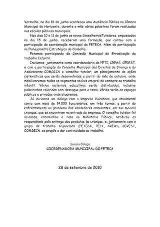 Vermelho, no dia 18 de junho aconteceu uma Audiência Pública na Câmara
Municipal de Horizonte, durante o mês várias palestras foram realizadas
nas escolas públicas municipais.
    Nos dias 10 e 11 de junho os novos ConselheirosTutelares, empossados
no dia 15 de junho, receberam uma formação, que contou com a
participação da coordenação municipal do PETECA. Além da participação
no Planejamento Estratégico do Conselho.
    Estamos participando da Comissão Municipal de Erradicação do
trabalho Infantil.
    Iniciamos, juntamente coma coordenadoria do PETI, CREAS, CEREST,
e com a participação do Conselho Municipal dos Direitos da Criança e do
Adolescente-COMDICA e conselho tutelar, um planejamento de ações
sistemáticas que serão desenvolvidas a partir do mês de outubro, onde
mobilizaremos todos os segmentos sociais em prol do combate ao trabalho
infantil. Vários materiais educativos serão distribuídos, inclusive
pulseirinhas coloridas com destaque para o tema. Vários serão os espaços
públicos e privados onde atuaremos.
    Já iniciamos um diálogo com a empresa Vulcabras, que atualmente
conta com mais de 14.000 funcionários, em três turnos, a partir do
enfrentamento ao problema dos vendedores ambulantes, em sua maioria
crianças, que se encontram na entrada da empresa. O conselho tutelar foi
acionado, encaminhou o caso ao Ministério Público, notificou os
responsáveis pela entrega dos produtos às crianças, e, juntamente com o
grupo de trabalho organizado (PETECA, PETI, CREAS, CEREST,
COMDICA, se propõe a dar continuidade ao trabalho.



                        Soraia Colaço
              COORDENADORA MUNICIPAL DO PETECA




                      28 de setembro de 2010
 