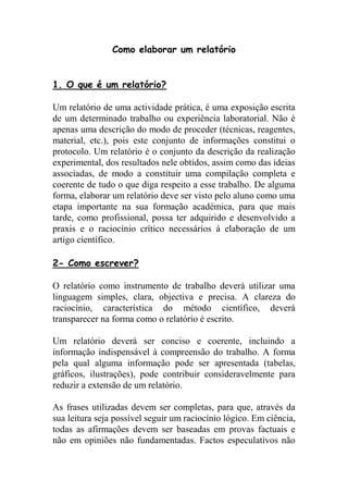 Como elaborar um relatório


1. O que é um relatório?

Um relatório de uma actividade prática, é uma exposição escrita
de um determinado trabalho ou experiência laboratorial. Não é
apenas uma descrição do modo de proceder (técnicas, reagentes,
material, etc.), pois este conjunto de informações constitui o
protocolo. Um relatório é o conjunto da descrição da realização
experimental, dos resultados nele obtidos, assim como das ideias
associadas, de modo a constituir uma compilação completa e
coerente de tudo o que diga respeito a esse trabalho. De alguma
forma, elaborar um relatório deve ser visto pelo aluno como uma
etapa importante na sua formação académica, para que mais
tarde, como profissional, possa ter adquirido e desenvolvido a
praxis e o raciocínio crítico necessários à elaboração de um
artigo científico.

2- Como escrever?

O relatório como instrumento de trabalho deverá utilizar uma
linguagem simples, clara, objectiva e precisa. A clareza do
raciocínio, característica do método científico, deverá
transparecer na forma como o relatório é escrito.

Um relatório deverá ser conciso e coerente, incluindo a
informação indispensável à compreensão do trabalho. A forma
pela qual alguma informação pode ser apresentada (tabelas,
gráficos, ilustrações), pode contribuir consideravelmente para
reduzir a extensão de um relatório.

As frases utilizadas devem ser completas, para que, através da
sua leitura seja possível seguir um raciocínio lógico. Em ciência,
todas as afirmações devem ser baseadas em provas factuais e
não em opiniões não fundamentadas. Factos especulativos não
 