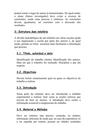 podem tomar o lugar de outros já demonstrados. De igual modo,
o aluno (futuro investigador) deve evitar o excesso de
conclusões, sendo estas precisas e sintéticas. As conclusões
devem, igualmente, ser coerentes com a discussão dos
resultados.

3- Estrutura dum relatório

A divisão metodológica de um relatório em várias secções ajuda
à sua organização e escrita por parte dos autores e, de igual
modo, permite ao leitor encontrar mais facilmente a informação
que procura.

  3.1. Título, autor(es) e data

  Identificação do trabalho (título). Identificação dos autores.
  Data em que o relatório foi realizado. Disciplina a que diz
  respeito.

  3.2. Objectivos

  Deverá incluir sumariamente qual ou quais os objectivos do
  trabalho a realizar.

  3.3. Introdução

  Nesta parte do relatório deve ser introduzido o trabalho
  experimental a realizar, bem como as noções teóricas que
  servem de base ao mesmo. A introdução deve conter a
  informação essencial à compreensão do trabalho.

  3.4. Material e Métodos

  Deve ser sintético mas preciso, contendo, no entanto,
  informação suficiente de modo que, no caso da experiência vir
  a ser repetida por outrem, possam ser obtidos resultados
 