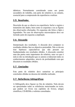 idênticos. Normalmente considerado como um ponto
secundário do trabalho, esta parte do relatório é, no entanto,
essencial para a compreensão da experiência a realizar.

3.5. Resultados

Descrição do que se observa na experiência. Inclui o registo e
tratamento dos dados, bem como os esquemas e ou as figuras
das observações efectuadas. Os esquemas são feitos a lápis e
legendados. No caso de observações microscópicas deve ser
incluido junto do esquema a ampliação.

3.6. Discussão

Interpretação dos resultados. A discusão deve comparar os
resultados obtidos face ao objectivo pretendido. Não se devem
tirar hipóteses especulativas que não possam ser
fundamentadas nos resultados obtidos. A discussão constitui
uma das partes mais importantes do relatório, uma vez que é
nela (e não na introdução) que os autores evidenciam todos os
conhecimentos adquiridos, através da profundidade com que
discutem os resultados obtidos.

3.7. Conclusões

Esta parte do relatório deve sumarizar as principais
conclusões obtidas no decurso do trabalho realizado.

3.7. Referências bibliográficas

A bibliografia deve figurar no fim do relatório. Nela devem
ser apresentadas todas as referências mencionadas no texto,
que podem ser livros (ou capítulos de livros), artigos
científicos, CD-ROMs e websites consultados.
 