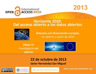2013
Artículos con financiación europea,
en abierto a partir de 2014
Datos de
investigación en
abierto
22 de octubre de 2013
Javier Hernández San Miguel
Horizonte 2020.
Del acceso abierto a los datos abiertos
 