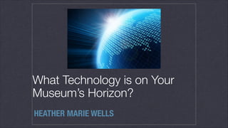 What Technology is on Your
Museum’s Horizon?
HEATHER MARIE WELLS
 