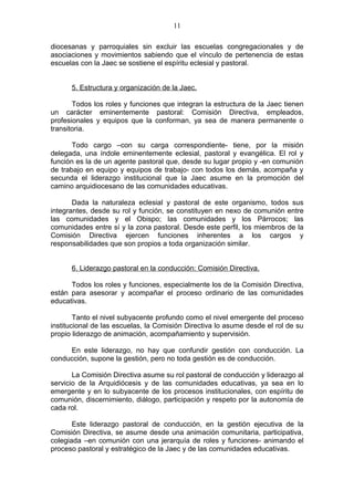 11

diocesanas y parroquiales sin excluir las escuelas congregacionales y de
asociaciones y movimientos sabiendo que el vínculo de pertenencia de estas
escuelas con la Jaec se sostiene el espíritu eclesial y pastoral.


      5. Estructura y organización de la Jaec.

       Todos los roles y funciones que integran la estructura de la Jaec tienen
un carácter eminentemente pastoral: Comisión Directiva, empleados,
profesionales y equipos que la conforman, ya sea de manera permanente o
transitoria.

       Todo cargo –con su carga correspondiente- tiene, por la misión
delegada, una índole eminentemente eclesial, pastoral y evangélica. El rol y
función es la de un agente pastoral que, desde su lugar propio y -en comunión
de trabajo en equipo y equipos de trabajo- con todos los demás, acompaña y
secunda el liderazgo institucional que la Jaec asume en la promoción del
camino arquidiocesano de las comunidades educativas.

       Dada la naturaleza eclesial y pastoral de este organismo, todos sus
integrantes, desde su rol y función, se constituyen en nexo de comunión entre
las comunidades y el Obispo; las comunidades y los Párrocos; las
comunidades entre sí y la zona pastoral. Desde este perfil, los miembros de la
Comisión Directiva ejercen funciones inherentes a los cargos y
responsabilidades que son propios a toda organización similar.


      6. Liderazgo pastoral en la conducción: Comisión Directiva.

      Todos los roles y funciones, especialmente los de la Comisión Directiva,
están para asesorar y acompañar el proceso ordinario de las comunidades
educativas.

        Tanto el nivel subyacente profundo como el nivel emergente del proceso
institucional de las escuelas, la Comisión Directiva lo asume desde el rol de su
propio liderazgo de animación, acompañamiento y supervisión.

     En este liderazgo, no hay que confundir gestión con conducción. La
conducción, supone la gestión, pero no toda gestión es de conducción.

       La Comisión Directiva asume su rol pastoral de conducción y liderazgo al
servicio de la Arquidiócesis y de las comunidades educativas, ya sea en lo
emergente y en lo subyacente de los procesos institucionales, con espíritu de
comunión, discernimiento, diálogo, participación y respeto por la autonomía de
cada rol.

       Este liderazgo pastoral de conducción, en la gestión ejecutiva de la
Comisión Directiva, se asume desde una animación comunitaria, participativa,
colegiada –en comunión con una jerarquía de roles y funciones- animando el
proceso pastoral y estratégico de la Jaec y de las comunidades educativas.
 