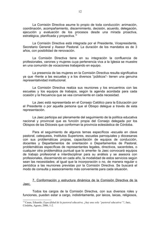 12



       La Comisión Directiva asume lo propio de toda conducción: animación,
coordinación, acompañamiento, discernimiento, decisión, acuerdo, delegación,
ejecución y evaluación de los procesos desde una mirada proactiva,
estratégica, planificada y proyectiva.14

      La Comisión Directiva está integrada por el Presidente, Vicepresidente,
Secretario General y Asesor Pastoral. La duración de los mandatos es de 3
años, con posibilidad de renovación.

       La Comisión Directiva tiene en su integración la confluencia de
profesionales, varones y mujeres cuya pertenencia viva a la Iglesia se muestre
en una comunión de vocaciones trabajando en equipo.

      La presencia de las mujeres en la Comisión Directiva resulta significativa
ya que -frente a las escuelas y a los diversos “públicos”- tienen una genuina
representatividad institucional.

      La Comisión Directiva realiza sus reuniones y los encuentros con las
escuelas y los equipos de trabajos, según la agenda acordada para cada
ocasión y la frecuencia que se vea conveniente en cada necesidad.

      La Jaec está representada en el Consejo Católico para la Educación por
el Presidente o por aquella persona que el Obispo delegue a través de esta
representación.

      La Jaec participa así plenamente del seguimiento de la política educativa
nacional y provincial que es función propia del Consejo delegada por los
Obispos de las Diócesis que conforman la provincia eclesiástica de Córdoba.

       Para el seguimiento de algunos temas específicos -escuela en clave
pastoral, catequesis, Institutos Superiores, escuelas parroquiales y diocesanas
con sus problemáticas propias, capacitación de equipos de conducción,
docentes y Departamentos de orientación o Departamentos de Pastoral,
problemáticas específicas de representantes legales, directivos, sacerdotes, o
cualquier otra problemática puntual que lo amerite- la Jaec convocará equipos
de trabajo profesional e interdisciplinar para su análisis y se asesora con
profesionales, discerniendo en cada año, la modalidad de estos servicios según
sean las necesidades; al igual que la incorporación o no, de manera regular o
periódica a las reuniones previstas por la Comisión Directiva. Se buscará el
modo de consulta y asesoramiento más conveniente para cada situación.


        7. Conformación y estructura dinámica de la Comisión Directiva de la
Jaec.

       Todos los cargos de la Comisión Directiva, con sus diversos roles y
funciones, pueden estar a cargo, indistintamente, por laicos, laicas, religiosos,
14
 Casas, Eduardo; Especifidad de la pastoral educativa, ¿hay una sola “pastoral educativa”?, Jaec,
Córdoba, Agosto, 2006, 1-2.
 