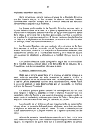 13

religiosas y sacerdotes seculares.

       Sería conveniente -para la misma estructura de la Comisión Directiva-
que los diversos cargos, en los períodos de algunos mandatos, tuvieran
conformaciones distintas; excepto que la Comisión Directiva sea renovada
parcialmente en alguno de sus miembros.

        La diversa conformación de la Comisión Directiva expresa mejor la
riqueza de las múltiples vocaciones de la Iglesia y representa más pluralmente,
propiciando un verdadero ejercicio de trabajo en equipo intervocacional dentro
de la Iglesia y aprovecha más la tradición pedagógica, espiritual y pastoral de
las grandes Congregaciones educativas. Si bien es cierto que la estabilidad de
los religiosos y religiosas es un inconveniente para un mandato de tres años;
sin embargo, no es una imposibilidad absoluta.

       La Comisión Directiva, más que cualquier otra estructura de la Jaec,
debe expresar el carácter propio de todo el Organismo con una estructura
abierta, participativa, dinámica, con una profunda espiritualidad de la comunión,
especialmente centrada en la espiritualidad docente y en el trabajo en equipo,
con capacidad de adaptación y adecuación a la realidad interna y externa a la
Jaec.

       La Comisión Directiva puede configurarse, según sea las necesidades
de la realidad eclesial, cultural, social o las demandas de las escuelas, de la
Arquidiócesis o de la misma realidad interna de la Jaec.

      8. Asesoría Pastoral de la Jaec.

        Dado que el término asesor tiene en la práctica, un alcance limitado a la
mera instancia consultiva, en este organismo la asesoría implica la
participación plena en las decisiones de la Jaec, haciendo presente la figura y
la voz del Obispo, expresando su sentir en la pastoral educativa. Por tal razón,
la asesoría pastoral, si está desempeñada por un sacerdote, es miembro
ordinario del Consejo Presbiteral.

       La asesoría pastoral puede también ser desempeñada por un laico,
laica, religioso o religiosa, sacerdote secular o religioso. Cualquier que esté
capacitado, valore tal función y sea capaz de integrarse en equipo, puede ser
asesor pastoral con la designación correspondiente del Obispo. Se sugiere que
tenga una titulación adecuada en teología, pastoral o educación.

       La educación es un ámbito en el que, mayoritamente, se desempeñan
laicos y laicas. La presencia de los religiosos, religiosas y sacerdotes seculares
o religiosos, en esta área es, cada vez, menor. Por eso, la asesoría pastoral
puede desempeñarse por cualquier miembro de la Iglesia capacitado para tal
cargo.

       Además la presencia pastoral de un sacerdote en la Jaec puede estar
tanto en la asesoría pastoral como también integrando alguno de los servicios o
equipos. Lo importante es que la Jaec -aún si la asesoría pastoral es ejercida
 