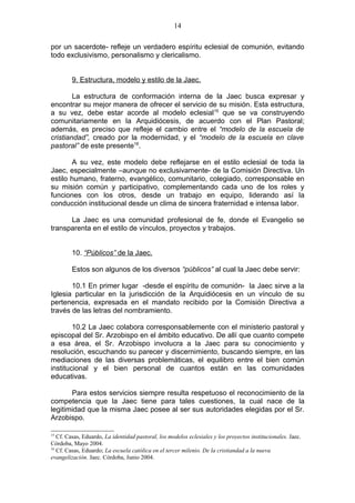 14

por un sacerdote- refleje un verdadero espíritu eclesial de comunión, evitando
todo exclusivismo, personalismo y clericalismo.


         9. Estructura, modelo y estilo de la Jaec.

        La estructura de conformación interna de la Jaec busca expresar y
encontrar su mejor manera de ofrecer el servicio de su misión. Esta estructura,
a su vez, debe estar acorde al modelo eclesial15 que se va construyendo
comunitariamente en la Arquidiócesis, de acuerdo con el Plan Pastoral;
además, es preciso que refleje el cambio entre el “modelo de la escuela de
cristiandad”, creado por la modernidad, y el “modelo de la escuela en clave
pastoral” de este presente16.

       A su vez, este modelo debe reflejarse en el estilo eclesial de toda la
Jaec, especialmente –aunque no exclusivamente- de la Comisión Directiva. Un
estilo humano, fraterno, evangélico, comunitario, colegiado, corresponsable en
su misión común y participativo, complementando cada uno de los roles y
funciones con los otros, desde un trabajo en equipo, liderando así la
conducción institucional desde un clima de sincera fraternidad e intensa labor.

      La Jaec es una comunidad profesional de fe, donde el Evangelio se
transparenta en el estilo de vínculos, proyectos y trabajos.


         10. “Públicos” de la Jaec.

         Estos son algunos de los diversos “públicos” al cual la Jaec debe servir:

       10.1 En primer lugar -desde el espíritu de comunión- la Jaec sirve a la
Iglesia particular en la jurisdicción de la Arquidiócesis en un vínculo de su
pertenencia, expresada en el mandato recibido por la Comisión Directiva a
través de las letras del nombramiento.

        10.2 La Jaec colabora corresponsablemente con el ministerio pastoral y
episcopal del Sr. Arzobispo en el ámbito educativo. De allí que cuanto compete
a esa área, el Sr. Arzobispo involucra a la Jaec para su conocimiento y
resolución, escuchando su parecer y discernimiento, buscando siempre, en las
mediaciones de las diversas problemáticas, el equilibro entre el bien común
institucional y el bien personal de cuantos están en las comunidades
educativas.

       Para estos servicios siempre resulta respetuoso el reconocimiento de la
competencia que la Jaec tiene para tales cuestiones, la cual nace de la
legitimidad que la misma Jaec posee al ser sus autoridades elegidas por el Sr.
Arzobispo.

15
   Cf. Casas, Eduardo, La identidad pastoral, los modelos eclesiales y los proyectos institucionales. Jaec.
Córdoba, Mayo 2004.
16
   Cf. Casas, Eduardo; La escuela católica en el tercer milenio. De la cristiandad a la nueva
evangelización. Jaec. Córdoba, Junio 2004.
 