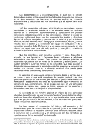15



       Las descalificaciones y desautorizaciones, al igual que la omisión
deliberada de la Jaec en los procedimientos habituales de aquello que compete
en el área educativa, no favorecen el genuino espíritu de comunión
arquidiocesana y desconocen las vías ordinarias que se siguen para estas
cuestiones.

       10.3 Los sacerdotes –párrocos, administradores parroquiales, vicarios
parroquiales y capellanes- vinculados a las escuelas tienen un ministerio
pastoral en la animación, acompañamiento y construcción del proceso
comunitario pedagógico-pastoral de las comunidades. Integran el equipo de
conducción institucional junto con los representantes legales y directivos.
Ayudan al enfoque evangélico y pastoral de los criterios y procedimientos
técnicos para las distintas áreas: pedagógica, administrativa, laboral, jurídica,
vincular. Son el sostén y la contención del equipo de conducción y de la
comunidad educativa toda. Un hermano y un pastor, con un servicio sin otro
interés que aquél que nace del celo pastoral y evangélico, convirtiendo
actitudes autoritarias e individualistas.

      Que los sacerdotes sean sencillos, cercanos y estén dispuestos a
aprender de sus hermanos y hermanas laicas, religiosas y religiosas,
estimándolos con afecto sincero. Que puedan dar siempre palabras de
esperanza y prudencia, aún en medio de los conflictos y desencuentros. Que
puedan consolar y curar las heridas de la comunidad. Que sepa guardar el
debido silencio que aconseja la sabiduría en ciertas ocasiones y comunicar su
palabra, con claridad como luz y alimento espiritual. Que pueda poner
saludables límites con caridad y benevolencia.

        El sacerdote en una escuela ejerce su ministerio desde el servicio que le
es propio y para el cual está capacitado: La gestión pastoral. Las otras
gestiones que se dan en una escuela, por ejemplo, la gestión de la conducción
institucional –especialmente los roles de representante legal y directivos- es
conveniente que, ordinariamente, no los ejerza; para que -en una comunidad
profesional de trabajo- sea pastor de todos, velando por los derechos y
deberes laborales de todos con justicia e imparcialidad.

       El sacerdote es un ministro pastoral en medio de una comunidad
educativa, la cual también es una “comunidad pastoral” donde todos los roles y
funciones desarrollan el perfil pastoral de un agente educativo, desde aquello
que le es propio a su rol. En una escuela, todos los roles son “pastorales”.
Todos son agentes pastorales activos.

       La Jaec asume el compromiso del diálogo, del encuentro y del
discernimiento para la construcción del rol pastoral junto a los sacerdotes,
propiciando –además- la necesaria comunión entre parroquia y escuela, desde
la comunión con la Arquidiócesis y en consonancia con las normativas ya
vigentes acerca del rol sacerdotal17 en la escuela.

17
  Cf. Documento Marco: Horizonte pastoral de la Jaec acerca de la identidad de las escuelas
parroquiales y diocesanas de la Arquidiócesis de Córdoba en los contextos de la cultura actual. Jaec.,
2005, 8; Horizonte de la política de la gestión institucional de la Jaec. Arquidiócesis de Córdoba, 2005,
 