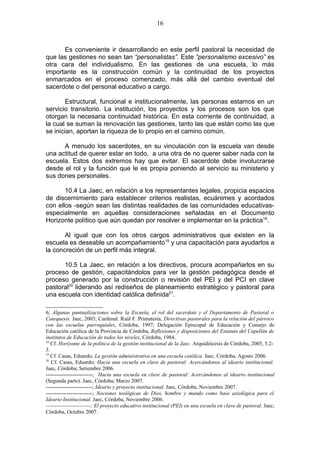 16



      Es conveniente ir desarrollando en este perfil pastoral la necesidad de
que las gestiones no sean tan “personalistas”. Este “personalismo excesivo” es
otra cara del individualismo. En las gestiones de una escuela, lo más
importante es la construcción común y la continuidad de los proyectos
enmarcados en el proceso comenzado, más allá del cambio eventual del
sacerdote o del personal educativo a cargo.

        Estructural, funcional e institucionalmente, las personas estamos en un
servicio transitorio. La institución, los proyectos y los procesos son los que
otorgan la necesaria continuidad histórica. En esta corriente de continuidad, a
la cual se suman la renovación las gestiones, tanto las que están como las que
se inician, aportan la riqueza de lo propio en el camino común.

      A menudo los sacerdotes, en su vinculación con la escuela van desde
una actitud de querer estar en todo, a una otra de no querer saber nada con la
escuela. Estos dos extremos hay que evitar. El sacerdote debe involucrarse
desde el rol y la función que le es propia poniendo al servicio su ministerio y
sus dones personales.

       10.4 La Jaec, en relación a los representantes legales, propicia espacios
de discernimiento para establecer criterios realistas, ecuánimes y acordados
con ellos -según sean las distintas realidades de las comunidades educativas-
especialmente en aquellas consideraciones señaladas en el Documento
Horizonte político que aún quedan por resolver e implementar en la práctica18.

       Al igual que con los otros cargos administrativos que existen en la
escuela es deseable un acompañamiento19 y una capacitación para ayudarlos a
la concreción de un perfil más integral.

      10.5 La Jaec, en relación a los directivos, procura acompañarlos en su
proceso de gestión, capacitándolos para ver la gestión pedagógica desde el
proceso generado por la construcción o revisión del PEI y del PCI en clave
pastoral20 liderando así rediseños de planeamiento estratégico y pastoral para
una escuela con identidad católica definida21.

6; Algunas puntualizaciones sobre la Escuela, el rol del sacerdote y el Departamento de Pastoral o
Catequesis. Jaec, 2003; Cardenal. Raúl F. Primatesta, Directivas pastorales para la relación del párroco
con las escuelas parroquiales, Córdoba, 1997; Delegación Episcopal de Educación y Consejo de
Educación católica de la Provincia de Córdoba, Reflexiones y disposiciones del Estatuto del Capellán de
institutos de Educación de todos los niveles, Córdoba, 1984.
18
   Cf. Horizonte de la política de la gestión institucional de la Jaec. Arquidiócesis de Córdoba, 2005, 5.2-
3.
19
   Cf. Casas, Eduardo; La gestión administrativa en una escuela católica. Jaec. Córdoba, Agosto 2006.
20
   Cf. Casas, Eduardo; Hacia una escuela en clave de pastoral: Acercándonos al ideario institucional.
Jaec, Córdoba; Setiembre 2006.
--------------------------; Hacia una escuela en clave de pastoral: Acercándonos al ideario institucional
(Segunda parte). Jaec, Córdoba; Marzo 2007.
--------------------------; Ideario y proyecto institucional. Jaec, Córdoba, Noviembre 2007.
--------------------------; Nociones teológicas de Dios, hombre y mundo como base axiológica para el
Ideario Institucional. Jaec, Córdoba, Noviembre 2006.
-------------------------; El proyecto educativo institucional (PEI) en una escuela en clave de pastoral. Jaec;
Córdoba, Octubre 2007.
 