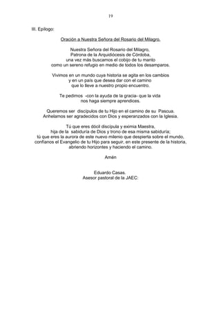 19

III. Epílogo:

                Oración a Nuestra Señora del Rosario del Milagro.

                   Nuestra Señora del Rosario del Milagro,
                   Patrona de la Arquidiócesis de Córdoba,
                 una vez más buscamos el cobijo de tu manto
           como un sereno refugio en medio de todos los desamparos.

           Vivimos en un mundo cuya historia se agita en los cambios
                   y en un país que desea dar con el camino
                    que lo lleve a nuestro propio encuentro.

                Te pedimos -con la ayuda de la gracia- que la vida
                         nos haga siempre aprendices.

       Queremos ser discípulos de tu Hijo en el camino de su Pascua.
      Anhelamos ser agradecidos con Dios y esperanzados con la Iglesia.

                  Tú que eres dócil discípula y eximia Maestra,
         hija de la sabiduría de Dios y trono de esa misma sabiduría;
  tú que eres la aurora de este nuevo milenio que despierta sobre el mundo,
 confíanos el Evangelio de tu Hijo para seguir, en este presente de la historia,
                   abriendo horizontes y haciendo el camino.

                                      Amén


                                Eduardo Casas.
                           Asesor pastoral de la JAEC:
 