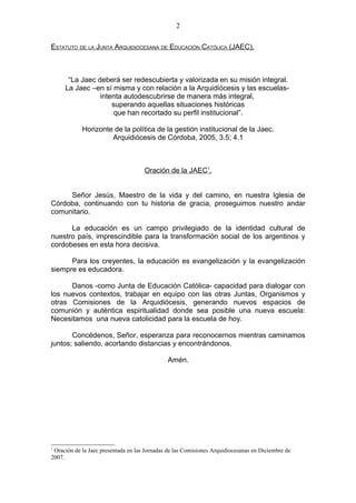 2

ESTATUTO DE LA JUNTA ARQUIDIOCESANA DE EDUCACIÓN CATÓLICA (JAEC).



      “La Jaec deberá ser redescubierta y valorizada en su misión integral.
     La Jaec –en sí misma y con relación a la Arquidiócesis y las escuelas-
                intenta autodescubrirse de manera más integral,
                    superando aquellas situaciones históricas
                     que han recortado su perfil institucional”.

            Horizonte de la política de la gestión institucional de la Jaec.
                     Arquidiócesis de Córdoba, 2005, 3.5; 4.1



                                     Oración de la JAEC1.


     Señor Jesús, Maestro de la vida y del camino, en nuestra Iglesia de
Córdoba, continuando con tu historia de gracia, proseguimos nuestro andar
comunitario.

      La educación es un campo privilegiado de la identidad cultural de
nuestro país, imprescindible para la transformación social de los argentinos y
cordobeses en esta hora decisiva.

      Para los creyentes, la educación es evangelización y la evangelización
siempre es educadora.

      Danos -como Junta de Educación Católica- capacidad para dialogar con
los nuevos contextos, trabajar en equipo con las otras Juntas, Organismos y
otras Comisiones de la Arquidiócesis, generando nuevos espacios de
comunión y auténtica espiritualidad donde sea posible una nueva escuela:
Necesitamos una nueva catolicidad para la escuela de hoy.

       Concédenos, Señor, esperanza para reconocernos mientras caminamos
juntos; saliendo, acortando distancias y encontrándonos.

                                              Amén.




1
 Oración de la Jaec presentada en las Jornadas de las Comisiones Arquidiocesanas en Diciembre de
2007.
 