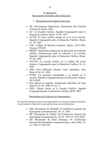 20

                             IV. Bibliografía.
                 Documentos Eclesiales sobre Educación.

                  1- Documentos de la Iglesia Universal.

          •   GE: Gravissimum Educationis. Declaración del Concilio
              Vaticano II. Roma. 1965.
          •   EC: La Escuela Católica. Sagrada Congregación para la
              Educación Católica. Roma. 19. 03. 1977.
          •   LCTFE: El laico católico testigo de la fe en la escuela.
              Sagrada Congregación para la Educación Católica. Roma.
              15. 10. 1982.
          •   CDC: Código de Derecho Canónico. Roma. 25.01.1983.
              Cánones 793-821.
          •   DREEC: Dimensión religiosa de la educación en la escuela
              católica. Orientaciones para la reflexión y la revisión.
              Sagrada Congregación para la Educación Católica. Roma.
              07. 04. 1988.
          •   ECUTM: La escuela católica en el umbral del tercer
              milenio. Congregación para la Educación Católica. 28. 12.
              1997.
          •   NIM: Novo Millennio Ineunte. Carta Apostólica. Juan
              Pablo II. 06. 01. 1999
          •   PCME: Las personas consagradas y su misión en la
              escuela. Sagrada Congregación para la Educación Católica.
              28.10.2002.
          •   IEA: Iglesia en América. Exhortación Apostólica de Juan
              Pablo II. 22. 01. 1999. N° 18; 71.
          •   EJEC: Educar Juntos en la Escuela Católica. Sagrada
              Congregación para la Educación Católica. 08.09. 2007.

              Documentos de la Iglesia en Latinoamérica.

En estos Documentos hay que tener especialmente en cuenta los números dedicados
exclusivamente a Educación ya que también tocan otras problemáticas.

          • DM: Documento de Medellín. II conferencia general del
            Episcopado Latinoamericano. 30. 11. 1968.
          • DP: Documento de Puebla. III Conferencia General del
            Episcopado Latinoamericano. 28. 01. 1979. N° 1012-1050.
          • SD: Documento de Santo Domingo. IV Conferencia
            General del Episcopado Latinoamericano y del Caribe. 22.
            11. 1992. N° 263-278.
 