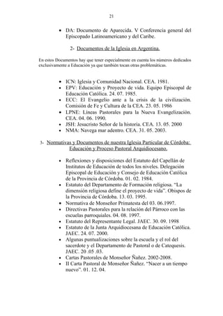 21


          • DA: Documento de Aparecida. V Conferencia general del
            Episcopado Latinoamericano y del Caribe.

                2- Documentos de la Iglesia en Argentina.

En estos Documentos hay que tener especialmente en cuenta los números dedicados
exclusivamente a Educación ya que también tocan otras problemáticas.


          • ICN: Iglesia y Comunidad Nacional. CEA. 1981.
          • EPV: Educación y Proyecto de vida. Equipo Episcopal de
            Educación Católica. 24. 07. 1985.
          • ECC: El Evangelio ante a la crisis de la civilización.
            Comisión de Fe y Cultura de la CEA. 23. 05. 1986
          • LPNE: Líneas Pastorales para la Nueva Evangelización.
            CEA. 04. 06. 1990.
          • JSH: Jesucristo Señor de la historia. CEA. 13. 05. 2000
          • NMA: Navega mar adentro. CEA. 31. 05. 2003.

3- Normativas y Documentos de nuestra Iglesia Particular de Córdoba:
               Educación y Proceso Pastoral Arquidiocesano.

          •   Reflexiones y disposiciones del Estatuto del Capellán de
              Institutos de Educación de todos los niveles. Delegación
              Episcopal de Educación y Consejo de Educación Católica
              de la Provincia de Córdoba. 01. 02. 1984.
          •   Estatuto del Departamento de Formación religiosa. “La
              dimensión religiosa define el proyecto de vida”. Obispos de
              la Provincia de Córdoba. 13. 03. 1995.
          •   Normativa de Monseñor Primatesta del 03. 06.1997.
          •   Directivas Pastorales para la relación del Párroco con las
              escuelas parroquiales. 04. 08. 1997.
          •   Estatuto del Representante Legal. JAEC. 30. 09. 1998
          •   Estatuto de la Junta Arquidiocesana de Educación Católica.
              JAEC. 24. 07. 2000.
          •   Algunas puntualizaciones sobre la escuela y el rol del
              sacerdote y el Departamento de Pastoral o de Catequesis.
              JAEC. 20 .05 .03.
          •   Cartas Pastorales de Monseñor Ñañez. 2002-2008.
          •   II Carta Pastoral de Monseñor Ñañez. “Nacer a un tiempo
              nuevo”. 01. 12. 04.
 