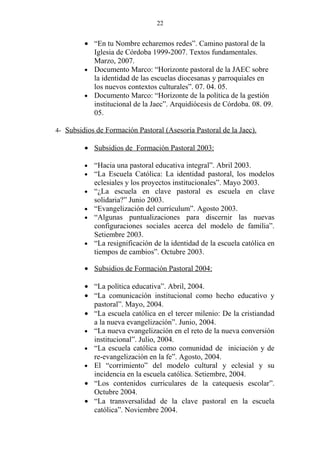 22


         • “En tu Nombre echaremos redes”. Camino pastoral de la
           Iglesia de Córdoba 1999-2007. Textos fundamentales.
           Marzo, 2007.
         • Documento Marco: “Horizonte pastoral de la JAEC sobre
           la identidad de las escuelas diocesanas y parroquiales en
           los nuevos contextos culturales”. 07. 04. 05.
         • Documento Marco: “Horizonte de la política de la gestión
           institucional de la Jaec”. Arquidiócesis de Córdoba. 08. 09.
           05.

4- Subsidios de Formación Pastoral (Asesoría Pastoral de la Jaec).

         • Subsidios de Formación Pastoral 2003:

         •   “Hacia una pastoral educativa integral”. Abril 2003.
         •   “La Escuela Católica: La identidad pastoral, los modelos
             eclesiales y los proyectos institucionales”. Mayo 2003.
         •   “¿La escuela en clave pastoral es escuela en clave
             solidaria?” Junio 2003.
         •   “Evangelización del currículum”. Agosto 2003.
         •   “Algunas puntualizaciones para discernir las nuevas
             configuraciones sociales acerca del modelo de familia”.
             Setiembre 2003.
         •   “La resignificación de la identidad de la escuela católica en
             tiempos de cambios”. Octubre 2003.

         • Subsidios de Formación Pastoral 2004:

         • “La política educativa”. Abril, 2004.
         • “La comunicación institucional como hecho educativo y
           pastoral”. Mayo, 2004.
         • “La escuela católica en el tercer milenio: De la cristiandad
           a la nueva evangelización”. Junio, 2004.
         • “La nueva evangelización en el reto de la nueva conversión
           institucional”. Julio, 2004.
         • “La escuela católica como comunidad de iniciación y de
           re-evangelización en la fe”. Agosto, 2004.
         • El “corrimiento” del modelo cultural y eclesial y su
           incidencia en la escuela católica. Setiembre, 2004.
         • “Los contenidos curriculares de la catequesis escolar”.
           Octubre 2004.
         • “La transversalidad de la clave pastoral en la escuela
           católica”. Noviembre 2004.
 