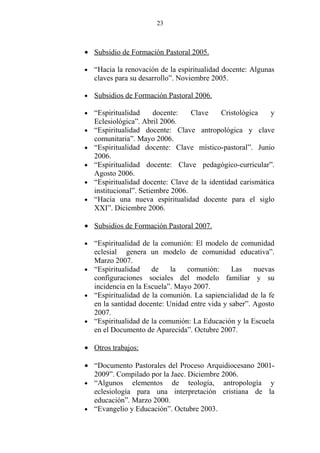 23



• Subsidio de Formación Pastoral 2005.

•   “Hacia la renovación de la espiritualidad docente: Algunas
    claves para su desarrollo”. Noviembre 2005.

•   Subsidios de Formación Pastoral 2006.

•   “Espiritualidad      docente:   Clave    Cristológica    y
    Eclesiológica”. Abril 2006.
•   “Espiritualidad docente: Clave antropológica y clave
    comunitaria”. Mayo 2006.
•   “Espiritualidad docente: Clave místico-pastoral”. Junio
    2006.
•   “Espiritualidad docente: Clave pedagógico-curricular”.
    Agosto 2006.
•   “Espiritualidad docente: Clave de la identidad carismática
    institucional”. Setiembre 2006.
•   “Hacia una nueva espiritualidad docente para el siglo
    XXI”. Diciembre 2006.

• Subsidios de Formación Pastoral 2007.

• “Espiritualidad de la comunión: El modelo de comunidad
  eclesial genera un modelo de comunidad educativa”.
  Marzo 2007.
• “Espiritualidad    de    la   comunión:      Las    nuevas
  configuraciones sociales del modelo familiar y su
  incidencia en la Escuela”. Mayo 2007.
• “Espiritualidad de la comunión. La sapiencialidad de la fe
  en la santidad docente: Unidad entre vida y saber”. Agosto
  2007.
• “Espiritualidad de la comunión: La Educación y la Escuela
  en el Documento de Aparecida”. Octubre 2007.

• Otros trabajos:

• “Documento Pastorales del Proceso Arquidiocesano 2001-
  2009”. Compilado por la Jaec. Diciembre 2006.
• “Algunos elementos de teología, antropología y
  eclesiología para una interpretación cristiana de la
  educación”. Marzo 2000.
• “Evangelio y Educación”. Octubre 2003.
 