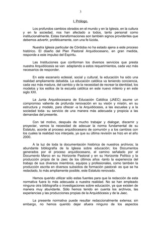 3

                                   I. Prólogo.

        Los profundos cambios obrados en el mundo y en la Iglesia, en la cultura
y en la sociedad, nos han afectado a todos, tanto personal como
institucionalmente. Estas transformaciones son también signos providentes que
debemos advertir, proféticamente, con una fe lúcida.

        Nuestra Iglesia particular de Córdoba no ha estado ajena a este proceso
histórico. El diseño del Plan Pastoral Arquidiocesano, en gran medida,
responde a este impulso del Espíritu.

      Las Instituciones que conforman los diversos servicios que presta
nuestra Arquidiócesis se van adaptando a estos requerimientos, cada vez más
necesarios de responder.

       En este escenario eclesial, social y cultural, la educación ha sido una
realidad ampliamente debatida. La educación católica va teniendo conciencia,
cada vez más madura, del cambio y de la necesidad de recrear la identidad, los
modelos y los estilos de la escuela católica en este nuevo milenio y en este
siglo XXI.

       La Junta Arquidiocesana de Educación Católica (JAEC) asume un
compromiso valiente de profunda renovación en su visión y misión, en su
estructura y modelo, para ofrecer -a la Arquidiócesis, a las escuelas y a la
sociedad toda- su servicio de una manera más adecuada y propicia a las
demandas del presente.

       Con tal motivo, después de mucho trabajar y dialogar, discernir y
proyectar, vemos la necesidad de adecuar la norma fundamental de su
Estatuto, acorde al proceso arquidiocesano de comunión y a los cambios con
los cuales la realidad nos interpela, ya que su última revisión se hizo en el año
2000.

       A la luz de toda la documentación histórica de nuestros archivos; la
abundante bibliografía de la Iglesia sobre educación; los Documentos
generados por el proceso arquidiocesano, el camino señalado por el
Documento Marco en su Horizonte Pastoral y en su Horizonte Político y la
producción propia de la Jaec de los últimos años -tanto la experiencia del
trabajo de sus diversos miembros, equipos y profesionales, como también la
producción escrita en diversos subsidios de formación pastoral- es que se ha
redactado, lo más ampliamente posible, este Estatuto renovado.

      Hemos querido utilizar sólo estas fuentes para que la redacción de esta
normativa fuera lo más adecuada a nuestra realidad. No se han empleado
ninguna otra bibliografía o investigaciones sobre educación, ya que existen de
manera muy abundante. Sólo hemos tenido en cuenta los archivos, las
experiencias y las producciones propias de la Arquidiócesis y de la Jaec.

     La presente normativa puede resultar redaccionalmente extensa; sin
embargo, no hemos querido dejar afuera ninguno de los aspectos
 