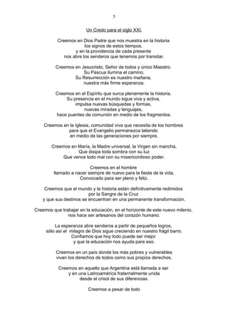 5

                         Un Credo para el siglo XXI.

           Creemos en Dios Padre que nos muestra en la historia
                        los signos de estos tiempos,
                   y en la providencia de cada presente
              nos abre los senderos que tenemos por transitar.

          Creemos en Jesucristo, Señor de todos y único Maestro.
                      Su Pascua ilumina el camino.
                  Su Resurrección es nuestro mañana,
                      nuestra más firme esperanza.

          Creemos en el Espíritu que surca plenamente la historia.
              Su presencia en el mundo sigue viva y activa,
                  impulsa nuevas búsquedas y formas,
                      nuevas miradas y lenguajes,
          hace puentes de comunión en medio de los fragmentos.

    Creemos en la Iglesia, comunidad viva que necesita de los hombres
              para que el Evangelio permanezca latiendo
               en medio de las generaciones por siempre.

        Creemos en María, la Madre universal, la Virgen sin mancha,
                   Que disipa toda sombra con su luz
             Que vence todo mal con su misericordioso poder.

                          Creemos en el hombre
         llamado a nacer siempre de nuevo para la fiesta de la vida,
                     Convocado para ser pleno y feliz.

     Creemos que el mundo y la historia están definitivamente redimidos
                          por la Sangre de la Cruz
    y que sus destinos se encuentran en una permanente transformación.

Creemos que trabajar en la educación, en el horizonte de este nuevo milenio,
               nos hace ser artesanos del corazón humano.

         La esperanza abre senderos a partir de pequeños logros,
     sólo así el milagro de Dios sigue creciendo en nuestro frágil barro.
                  Confiamos que hoy todo puede ser mejor
                   y que la educación nos ayuda para eso.

          Creemos en un país donde los más pobres y vulnerables
          vivan los derechos de todos como sus propios derechos.

           Creemos en aquello que Argentina está llamada a ser
               y en una Latinoamérica fraternalmente unida
                    desde el crisol de sus diferencias.

                          Creemos a pesar de todo
 