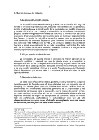 7

II. Cuerpo doctrinal del Estatuto.


        1. La educación, misión eclesial.

       La educación es un servicio social y eclesial que acompaña a lo largo de
la vida el proceso de personalización, madurez y socialización de las personas;
ámbito privilegiado para la construcción de la identidad de un pueblo; encuentro
y mirada crítica en el que converge la transmisión de las culturas; instrumento
propicio para la evangelización de todas las culturas y la inculturación del único
evangelio; área fundamental de convocatoria para las familias y especialmente
los jóvenes; horizonte de resignificación de los valores para los proyectos de
vida; escenario de renovada esperanza para favorecer la calidad humana de
las personas y las instituciones, la vida y los vínculos; espacio de promoción
humana y social, especialmente de los más vulnerables y sufrientes. Por todo
esto, la educación forma parte esencial, inherente, intrínseca e integral de la
misión propiamente evangelizadora de la Iglesia2.

        2. Origen y pertenencia de la Jaec.

       La educación, en cuanto integra y configura la misión eclesial en su
dimensión profética y pastoral –ya que la Iglesia educa al evangelizar y
evangeliza al educar- es corresponsabilidad solidaria y arquidiocesana de toda
la comunión de la Iglesia particular, delegada a través de un mandato expreso
y de una misión específica y formal a la Junta Arquidiocesana de Educación
(Jaec), Organismo que asume todo lo competente al área educativa de esta
Iglesia particular.

        3. Naturaleza de la Jaec.

       La Jaec es un Organismo eclesial, pastoral, oficial y técnico3 de la Iglesia
Arquidiocesana de Córdoba para el área educativa que, en comunión con el
Obispo y con toda la Iglesia particular, camina en el espíritu del Plan Pastoral,
secundando los lineamientos pastorales generales de la Arquidiócesis y las
orientaciones particulares para la educación, con la misión de animar, invitar,
proponer, nuclear y acompañar a todas las comunidades educativas –cada una
según su identidad de origen4- en este proceso de comunión, desde un vínculo
real de pertenencia, participación y comunicación5 que “se ha ido
discerniendo para asumir mejor el desafío evangelizador que nos ocupa
en la cultura y en la Iglesia de este nuevo milenio”6.


2
  Cf. DP, 1012.
3
  Horizonte de la política de la gestión institucional de la Jaec. Arquidiócesis de Córdoba, 2005, 3.6
4
  Escuelas parroquiales y diocesanas; escuelas congrecionales; escuelas de asociaciones y movimientos,
etc. cada una con su vínculo específico con la Iglesia particular y con la Jaec de acuerdo a la naturaleza
de su pertenencia eclesial tanto en lo carismático-espiritual, como en lo pastoral y en lo jurídico.
5
  Cf. Documento Marco: Horizonte pastoral de la Jaec acerca de la identidad de las escuelas
parroquiales y diocesanas de la Arquidiócesis de Córdoba en los contextos de la cultura actual. Jaec.,
2005, 4.
6
  Horizonte de la política de la gestión institucional de la Jaec. Arquidiócesis de Córdoba, 2005, palabras
preliminares.
 