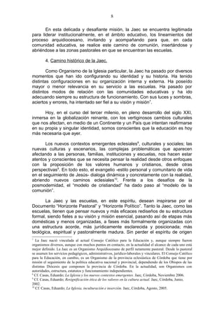8

       En esta delicada y desafiante misión, la Jaec se encuentra legitimada
para liderar institucionalmente, en el ámbito educativo, los lineamientos del
proceso arquidiocesano, invitando y acompañando para que, en cada
comunidad educativa, se realice este camino de comunión, insertándose y
abriéndose a las zonas pastorales en que se encuentran las escuelas.

        4. Camino histórico de la Jaec.

        Como Organismo de la Iglesia particular, la Jaec ha pasado por diversos
momentos que han ido configurando su identidad y su historia. Ha tenido
distintas configuraciones en su organización interna y externa. Ha poseído
mayor o menor relevancia en su servicio a las escuelas. Ha pasado por
distintos modos de relación con las comunidades educativas y ha ido
adecuando siempre su estructura de funcionamiento. Con sus luces y sombras,
aciertos y errores, ha intentado ser fiel a su visión y misión7.

      Hoy, en el curso del tercer milenio, en pleno desarrollo del siglo XXI,
inmersa en la globalización reinante, con los vertiginosos cambios culturales
que nos afectan, en medio de un Continente y un País que intentan reafirmarse
en su propia y singular identidad, somos conscientes que la educación es hoy
más necesaria que ayer.

       Los nuevos contextos emergentes eclesiales8, culturales y sociales; las
nuevas culturas y escenarios, las complejas problemáticas que aparecen
afectando a las personas, familias, instituciones y escuelas, nos hacen estar
atentos y conscientes que se necesita pensar la realidad desde otros enfoques
con la proposición de los valores humanos y cristianos, desde otras
perspectivas9. En todo esto, el evangelio -estilo personal y comunitario de vida
en el seguimiento de Jesús- dialoga dinámica y concretamente con la realidad,
abriendo nuevos caminos eclesiales10. Frente a los desafíos de la
posmodernidad, el “modelo de cristiandad” ha dado paso al “modelo de la
comunión”.

       La Jaec y las escuelas, en este espíritu, desean inspirarse por el
Documento “Horizonte Pastoral” y “Horizonte Político”. Tanto la Jaec, como las
escuelas, tienen que pensar nuevos y más eficaces rediseños de su estructura
formal, siendo fieles a su visión y misión esencial, pasando así de etapas más
domésticas y menos organizadas, a fases más formalmente organizadas con
una estructura acorde, más jurídicamente esclarecida y posicionada; más
teológica, espiritual y pastoralmente madura. Sin perder el espíritu de origen
7
   La Jaec nació vinculada al actual Consejo Católico para la Educación y, aunque siempre fueron
organismos diversos, aunque con muchos puntos en contacto, en la actualidad el alcance de cada uno está
mejor definido. La Jaec es un Organismo Arquidiocesano de perfil netamente pastoral. Desde lo pastoral
se asumen los servicios pedagógicos, administrativos, jurídico-laborales y vinculares. El Consejo Católico
para la Educación, en cambio, es un Organismo de la provincia eclesiástica de Córdoba que tiene por
misión el seguimiento de la política educativa nacional y provincial, dependiendo de los Obispos de las
distintas Diócesis que componen la provincia de Córdoba. En la actualidad, son Organismos con
autoridades, estructura, estatutos y funcionamiento independientes.
8
  Cf. Casas, Eduardo; La Iglesia y los nuevos contextos emergentes. Jaec, Córdoba, Noviembre 2006.
9
  Cf. Casas, Eduardo; Resignificación ética de los valores en la cultura actual. Jaec, Córdoba, Junio,
2002.
10
   Cf. Casas, Eduardo; La Iglesia, inculturación e inserción. Jaec, Córdoba, Agosto, 2005.
 