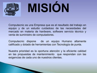 MISIÓNComputecnic es una Empresa que es el resultado del trabajo en  equipo y de un estudio cuidadoso de las necesidades del mercado en materia de hardware, software servicio técnico y venta de suministro de computadores.Computecnic dispone  de un equipo Humano altamente calificado y dotado de herramientas con Tecnología de punta.Nuestra prioridad es la oportuna atención y la eficiente calidad en las propuestas de mantenimiento  que respondan con las exigencias de cada uno de nuestros clientes.