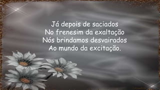 Já depois de saciados
No frenesim da exaltação
Nós brindamos desvairados
Ao mundo da excitação.
 