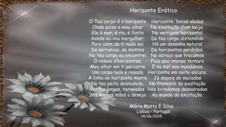 O Teu corpo é o horizonte
Onde poiso o meu olhar
Ele é mar, é rio, é fonte
Aonde eu vou mergulhar.
Para além de ti nada sei
De serranias, de montes
No teu corpo eu encontrei
O relevo d’horizontes.
Meu olhar em ti percorre
Um corpo belo e rosado
A linha do horizonte morre
No teu peito desnudado.
Pernas longas, torneadas
Das minhas mãos o desejo
Horizonte, bocas aladas
Na exaltação d’um beijo.
Na vertigem horizontal
Do teu corpo distendido
Há um desenho natural
De horizontes perdidos.
No abraço que trocámos
Fica uma imensa ternura
E no mel nos inundámos
Horizonte em noite escura.
Já depois de saciados
No frenesim da exaltação
Nós brindamos desvairados
Ao mundo da excitação.
Horizonte Erótico
Mário Matta E Silva
Lisboa – Portugal
14/06/2015
 