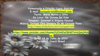 Formatação e Criação: Luzia Gabriele
E-mail: luziagabriele@hotmail.com
Texto: Mário Matta e Silva
Do Livro: No Outono Da Vida
Imagens: Internet e Arquivo Pessoal
Música: Enrique Chia Siempre En Mi Corazón Piano
http://www.slideshare.net/luziagabriele
https://www.youtube.com/channel/UCAdCeCGHGTxtxQskjl4zk
ow
Data: 13 de Julho de 2023
Fortaleza-Ceará-Brasil
 