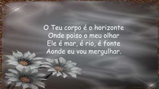 O Teu corpo é o horizonte
Onde poiso o meu olhar
Ele é mar, é rio, é fonte
Aonde eu vou mergulhar.
 
