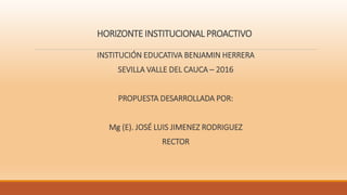 HORIZONTE INSTITUCIONAL PROACTIVO
INSTITUCIÓN EDUCATIVA BENJAMIN HERRERA
SEVILLA VALLE DEL CAUCA – 2016
PROPUESTA DESARROLLADA POR:
Mg (E). JOSÉ LUIS JIMENEZ RODRIGUEZ
RECTOR
 