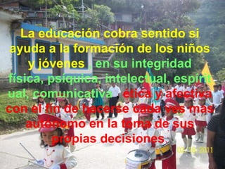 La educación cobra sentido si
 ayuda a la formación de los niños
    y jóvenes , en su integridad
física, psíquica, intelectual, espírit
ual, comunicativa , ética y afectiva
con el fin de hacerse cada ves mas
    autónomo en la toma de sus
         propias decisiones.
 