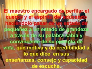 El maestro encargado de perfilar el
 cuerpo y el espíritu del educando
 haciéndolo pasar de un estado de
pequeñez a un estado de grandeza
   a través de su palabra sabia y
   convincente de su ejemplo de
vida, que motiva y da credibilidad a
         lo que dice en sus
 enseñanzas, consejo y capacidad
             de escucha.
 