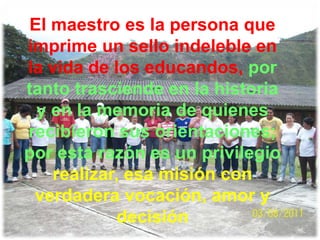 El maestro es la persona que
imprime un sello indeleble en
la vida de los educandos, por
tanto trasciende en la historia
 y en la memoria de quienes
recibieron sus orientaciones;
por esta razón es un privilegio
   realizar, esa misión con
 verdadera vocación, amor y
            decisión
 