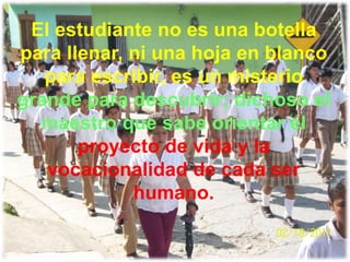 El estudiante no es una botella
para llenar, ni una hoja en blanco
   para escribir, es un misterio
grande para descubrir; dichoso el
  maestro que sabe orientar el
       proyecto de vida y la
   vocacionalidad de cada ser
             humano.
 