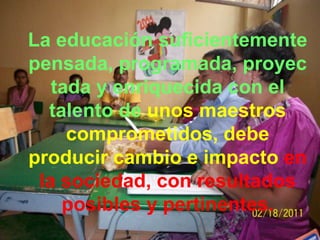 La educación suficientemente
pensada, programada, proyec
   tada y enriquecida con el
  talento de unos maestros
     comprometidos, debe
producir cambio e impacto en
 la sociedad, con resultados
    posibles y pertinentes.
 