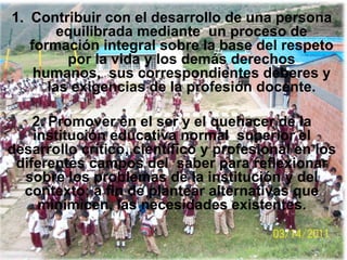 1. Contribuir con el desarrollo de una persona
        equilibrada mediante un proceso de
   formación integral sobre la base del respeto
         por la vida y los demás derechos
    humanos, sus correspondientes deberes y
      las exigencias de la profesión docente.

    2. Promover en el ser y el quehacer de la
    institución educativa normal superior el
desarrollo crítico, científico y profesional en los
 diferentes campos del saber para reflexionar
  sobre los problemas de la institución y del
  contexto; a fin de plantear alternativas que
     minimicen, las necesidades existentes.
 