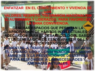 ENFATIZAR EN EL CONOCIMIENTO Y VIVENCIA DE
                    LOS
VALORES, RESPETO, TOLERANCIA,NACIONALISM
O, AUTONOMÍA Y LIDERAZGO, PARA FAVORECER
           LA SANA CONVIVENCIA.
     GENERAR ESPACIOS QUE PERMITAN LA
   APROPIACION DE HÁBITOS INTELECTUALES
ADECUADOS PARA EL DESARROLLO DEL SABER
  Y LA GENERACIÓN DE ESTOS APARTIR DE LA
           PRÁCTICA PEDAGÓGICA.
FOMENTAR A TRAVEZ DE LA ACCIÓN EDUCATIVA
 EL CUIDADO, USO Y CONSERVACIÓN DEL MEDIO
  AMBIENTE Y LA PREVENCIÓN DE DESASTRES
    PARA RESPONDER A LAS NECESIDADES Y
            AMENAZAS ACTUALES.
 