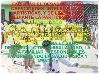 FACILITAR EL DESARROLLO DE
  CAPACIDADES INTELECTUALES
    ARTÍSTICAS, Y DE LIDERAZGO
  MEDIANTE LA PARTICIPACIÓN EN
         EVENTOS A NIVEL
INSTITUCIONAL, LOCAL REGIONAL, Y
 NACIONAL A FIN DE FAVORECER LA
UTILIZACIÓN ADECUADA DEL TIEMPO
 LIBRE, CONSERVACIÓN DEL MEDIO
     AMBIENTE; HACIA EL SANO
DESARROLLO DE LA SEXUALIDAD, LA
  VIDA FAMILIAR , RESPONSABLES
 FAVORECIENDO LA SALUD FÍSICA Y
             MENTAL.
 