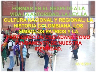 FORMAR EN EL RESPETO A LA
  VIDA,LA AUTORIDAD, LA LEY, LA
CULTURA NACIONAL Y REGIONAL, LA
    HISTORIA COLOMBIANA, LOS
      SÍMBOLOS PATRIOS Y LA
 PARTICIPACIÓN CIUDADANA COMO
    FUNDAMENTO DE NUESTRA
           IDENTIDAD.
 