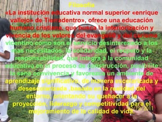 Filosofía
«La institución educativa normal superior «enrique
  vallejo» de Tierradentro», ofrece una educación
 humano cristiana, que busca la interiorización y
vivencia de los valores del evangeli0 y del carisma
vicentino como son el servicio desinteresado a los
   mas necesitados, la solidaridad, el respeto y la
    responsabilidad, que integra a la comunidad
educativa en el proceso de construcción, posibilite
  la sana convivencia y favorezca un ambiente de
aprendizaje significativo, de manera escolarizada y
     desescolarizada ,basada en la realidad del
        entorno, orientando su quehacer a la
   proyección, liderazgo y competitividad para el
         mejoramiento de la calidad de vida.
 