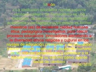 Misión
     « La institución educativa normal superior
      «enrique vallejo» de Tierradentro es una
    institución de carácter oficial de modalidad
académica y pedagógica cuya misión es formar
   maestros (as) de excelente calidad humana
   ética, pedagógica investigativa, para liderar
procesos educativos innovadores atendiendo a
  la diversidad étnica religiosa y cultural en los
niveles de educación preescolar y en educación
básica primaria, potenciar el desarrollo humano
   de las nuevas generaciones y contribuir a la
   transformación de su entorno como agente
                  social de cambio»
 