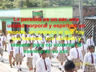 La persona es un ser, una
unidad corporal y espíritual un
mundo, un misterio al que hay
 que hacerse con cuidado y
 respeto, para no violentar la
      esencia de su ser.
 